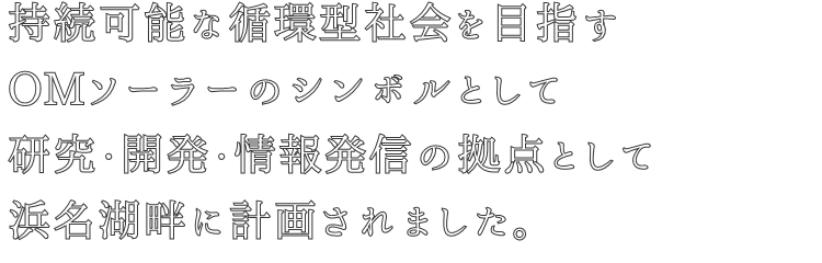 持続可能な循環型社会を目指す
OMソーラーのシンボルとして
研究・開発・情報発信の拠点として
浜名湖畔に計画されました。