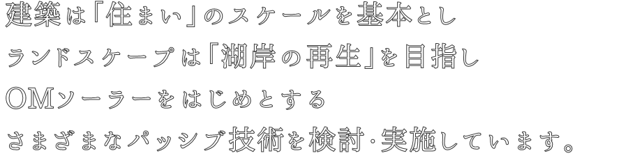 建築は「住まい」のスケールを基本とし
ランドスケープは「湖岸の再生」を目指し
OMソーラーをはじめとする
さまざまなパッシブ技術を検討・実施しています。