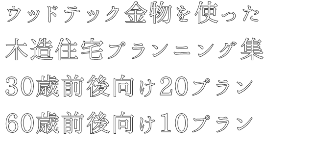 ウッドテック金物を使った
木造住宅プランニング集
30歳前後向け20プラン
60歳前後向け10プラン