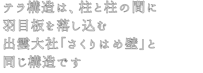 テラ構造は、柱と柱の間に
羽目板を落し込む
出雲大社「さくりはめ壁」と
同じ構造です