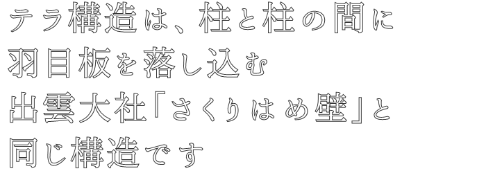 テラ構造は、柱と柱の間に
羽目板を落し込む
出雲大社「さくりはめ壁」と
同じ構造です