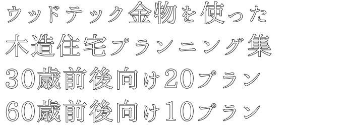 ウッドテック金物を使った
木造住宅プランニング集
30歳前後向け20プラン
60歳前後向け10プラン